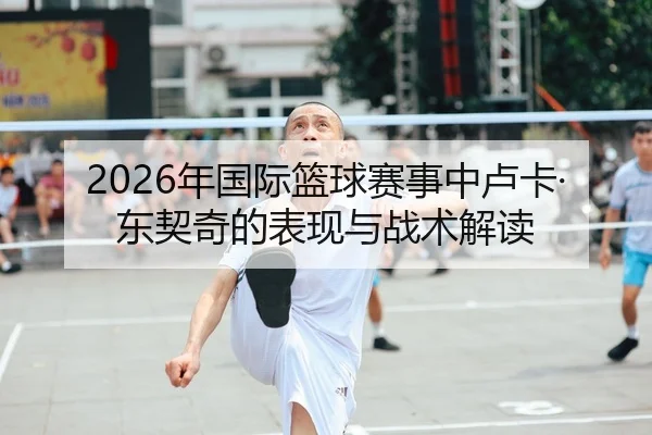 2026年国际篮球赛事中卢卡·东契奇的表现与战术解读