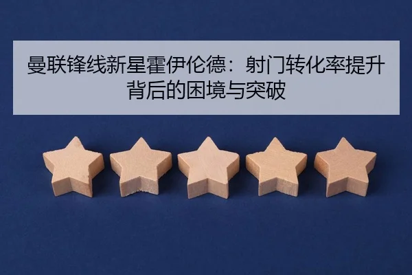 曼联锋线新星霍伊伦德：射门转化率提升背后的困境与突破