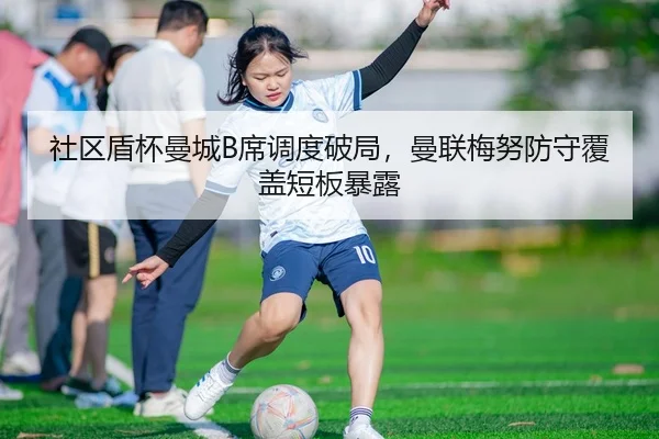 社区盾杯曼城B席调度破局，曼联梅努防守覆盖短板暴露