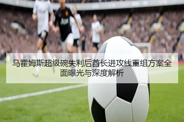 马霍姆斯超级碗失利后酋长进攻线重组方案全面曝光与深度解析
