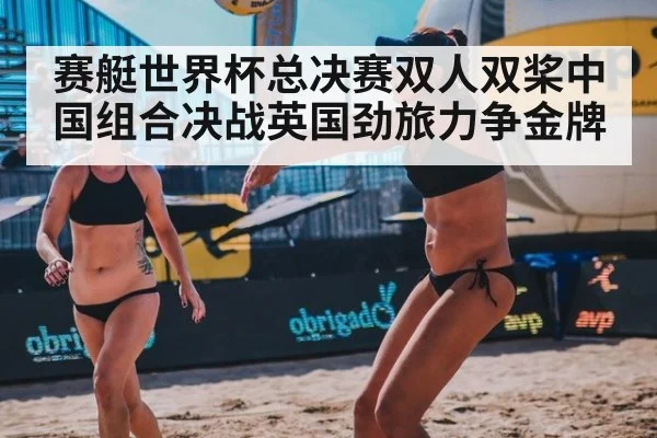 赛艇世界杯总决赛双人双桨中国组合决战英国劲旅力争金牌
